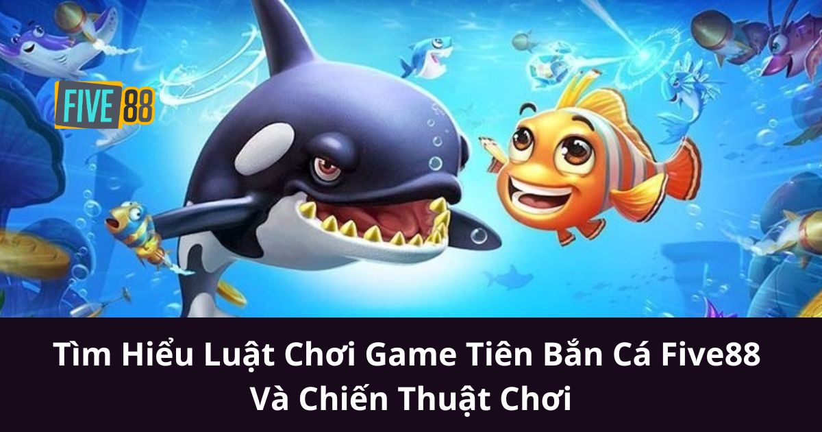 Tìm Hiểu Luật Chơi Game Tiên Bắn Cá Five88 Và Chiến Thuật Chơi